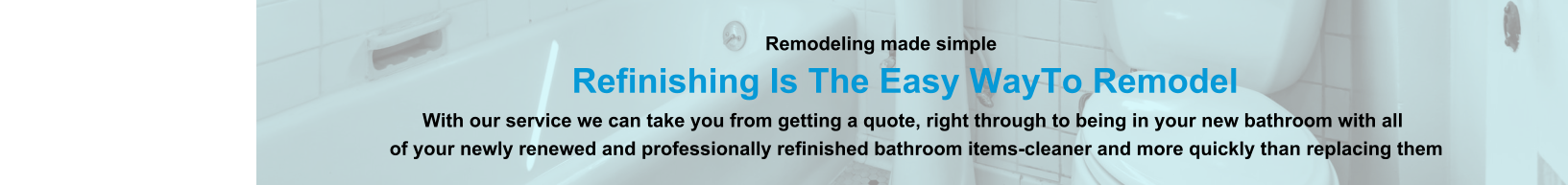 Remodeling made simple                              Refinishing Is The Easy WayTo Remodel                                                                                                                With our service we can take you from getting a quote, right through to being in your new bathroom with all                                                                          of your newly renewed and professionally refinished bathroom items-cleaner and more quickly than replacing them