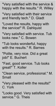 "Very satisfied with the service & happy with the results." R. Willey "Very satisfied with their service and friendly tech." D. Gladt "Loved the results, happy with the service!" R. Dahlquist "Very satisfied with service. Tub looks new." C. Bowen "Tub looks wonderful, happy with the results." R. Barnes "Polite, very nice. Did a great job!" E. Buchert "Fast, good service. Tub looks great!" T. Koller "Clean service, professional." M. Small "Very pleased with the results!" C. York "Looks good. Very satisfied with service." G. Theis